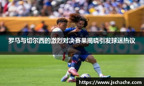 罗马与切尔西的激烈对决赛果揭晓引发球迷热议